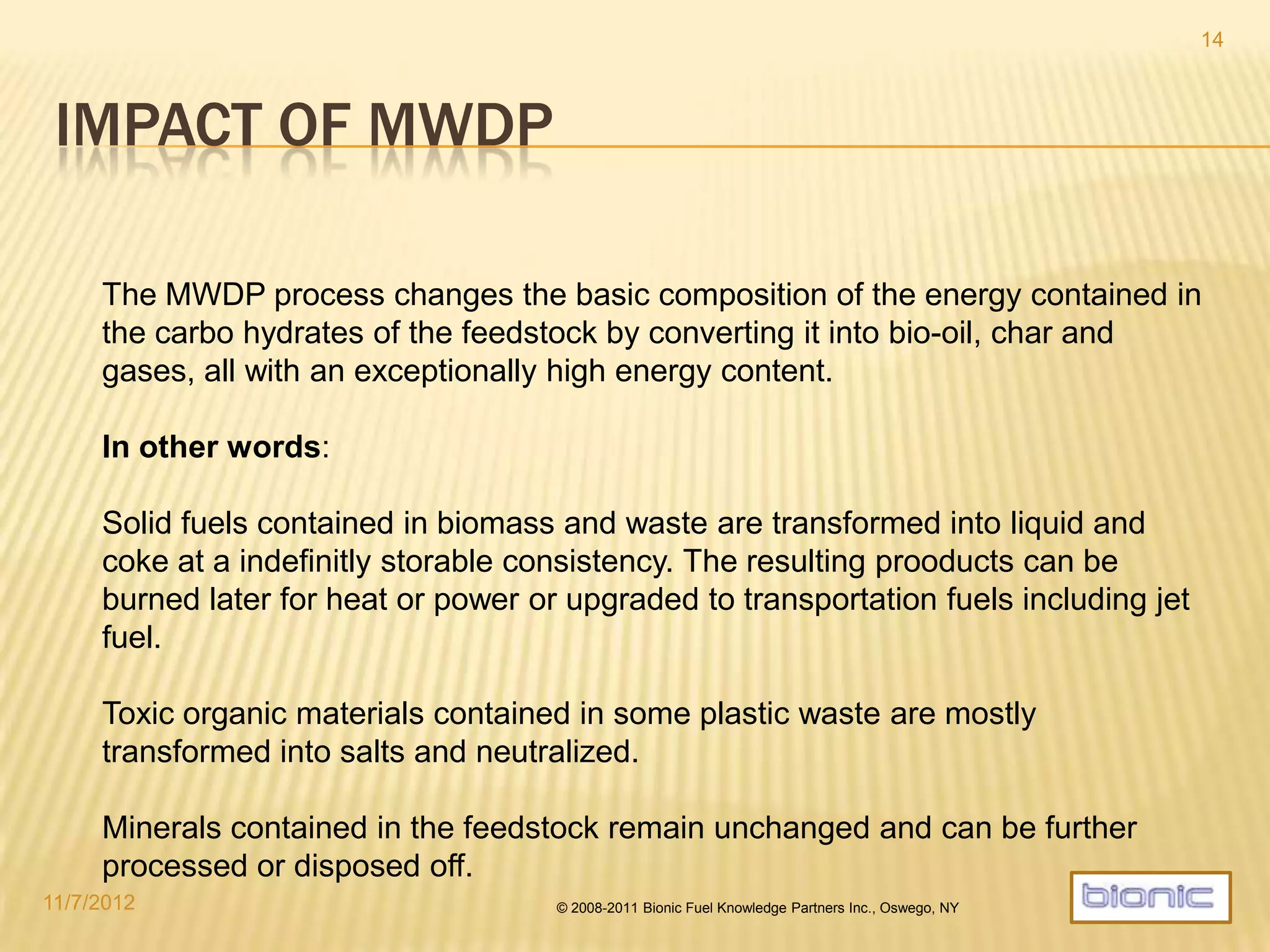 KEY MWDP APPLICATION AREAS
 Biomass to bio-crude:
 Decentralized conversion of energy crops
 Forestry and agriculture waste
 Decentralized processing of press cakes
 Processing of sugar beet and molasses
 Waste materials to gasoil:
 Processing of high calorific waste fractions (HCF, RDF)
 Processing of MSW
 Processing of scrap tires
 Processing of organic hazardous waste
 Processing of fossil hydrocarbons:
 Refinery residue cleanup
 Soil decontamination and cleanup of oil spills
 Processing of tar sands and oil shale
4/19/2014 © 2008-2013 Bionic Fuel Knowledge Partners Inc., Oswego, NY
14
 