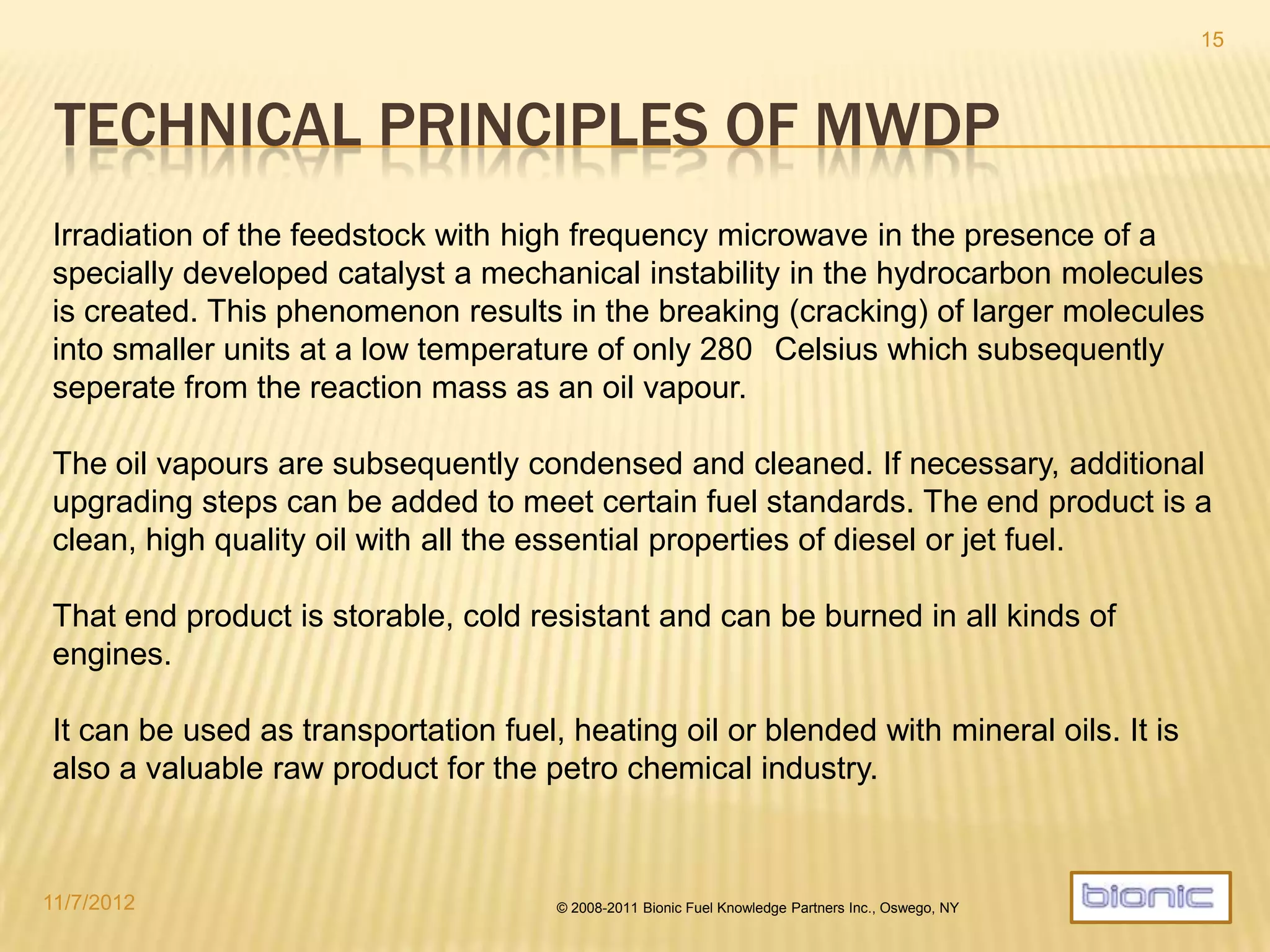 ENERGY FROM WASTE
Valuable energy products can be extracted
through the intelligent use of waste materials.
Typcally more than 70% of MSW (municpal solid
waste) drymass can be converted into fuel with
the MWDP process.
Instead of landfills or destroying waste
through enormously expensive and
complex incineration still producing
large amounts of greenhouse gases,
the MWDP technology allows for a
much more efficient disposal.
4/19/2014 © 2008-2013 Bionic Fuel Knowledge Partners Inc., Oswego, NY
15
 