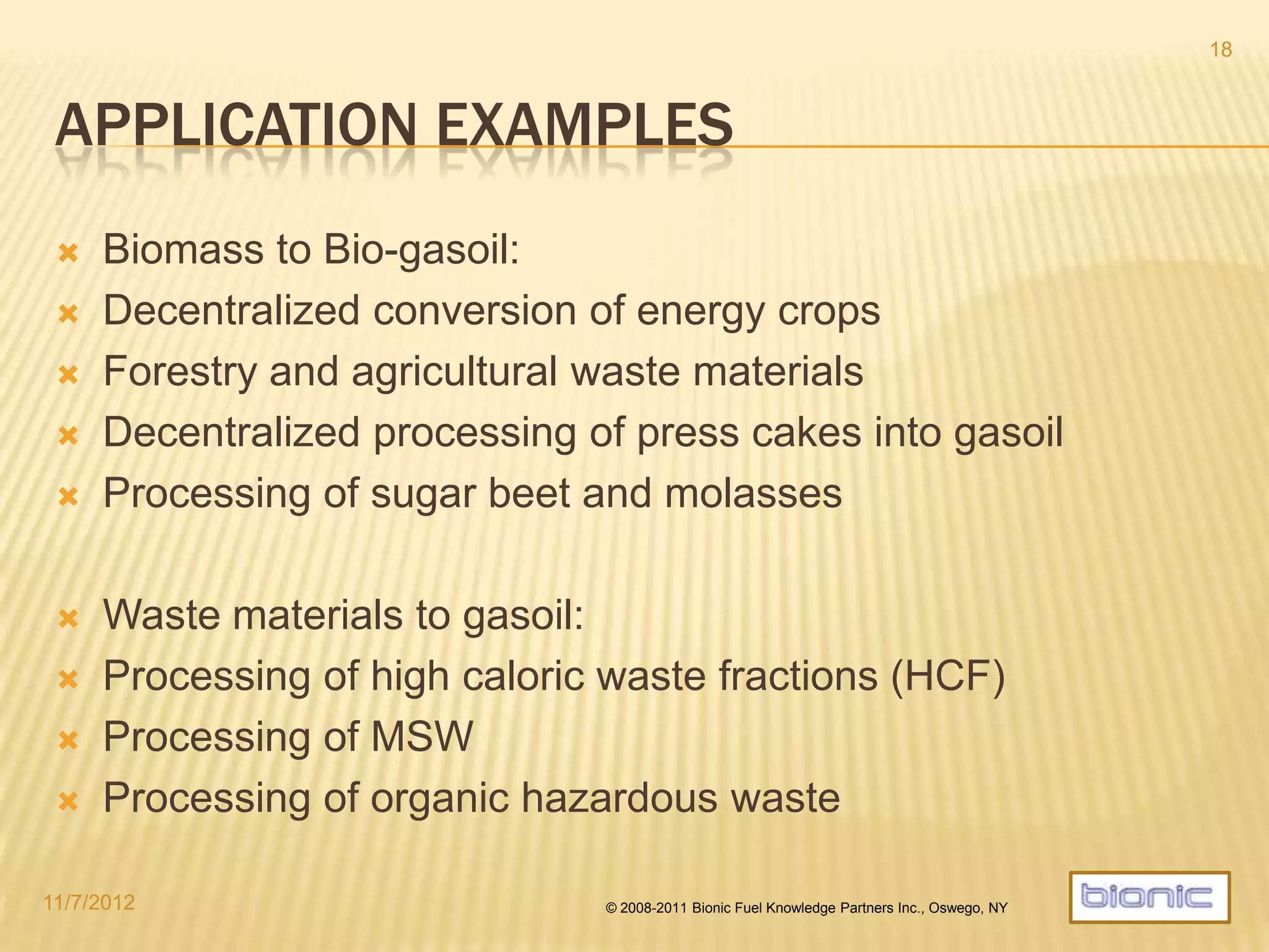 MWDP VS. TYPICAL PYROLYSIS TECHNIQUES
 MWDP and typical pyrolysis are building on a similar chemo-physical
principle:
- Thermal decomposition of hydrocarbons under absence of oxygen -
 Significant differences are setting MWDP apart:
 Very low temperature requirement of around 280°C, equal to torrefaction (which does
not produce any liquid phase) implies a high energy efficiency of MWDP.
 Significantly higher energy content of µcrude and µchar than any fast/flash pyrolysis
technology known (crude: 40-45 MJ/kg, char: 25-30 MJ/kg).
 MWDP bio-crude quality greatly supersedes any typical pyrolysis oil even from flash
pyrolysis, thus making it usable directly for heavy oil applications and as a blendstock
while also upgradable to ASTM diesel and bio jetfuel (SPK).
 MWDP yields (crude: 30-35%wt, char: 30-50%wt, gas: 10-30%wt) are incomparable with
pyrolysis yields, due to factors like water and energy content and chemical composition.
 MWDP oil yields for comparable feedstock are always better than those from other
pyrolysis processes.
 MWDP char quality is superior for technical applications.
4/19/2014 © 2008-2013 Bionic Fuel Knowledge Partners Inc., Oswego, NY
18
 