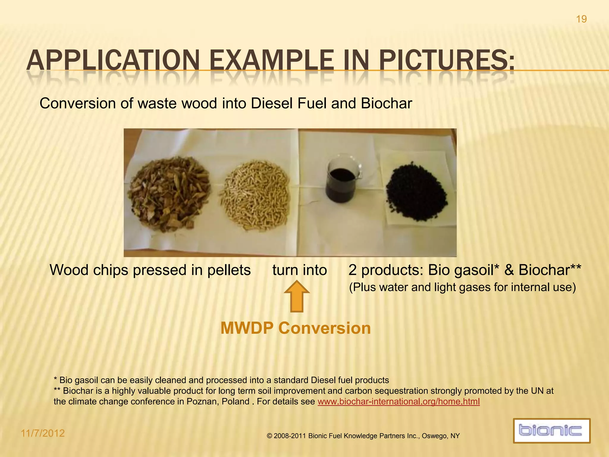 CURRENT MICROFUEL REACTOR PROGRAM
Bionic currently offers 4 reactor lines:
 The standard continuous reactor model MF480 has an output capacity of
up to 1200 l/h.
 A reduced version of the standard reactor MF192 with an output volume of
approx. 500 l/h (upgradable to MF480).
 A downscaled continuous MF60 with an output capacity of up to 150 l/h.
 Semi-mobile, mountable in container frames
 Intended for special applications and as a demonstrator and test bed
 A lab batch reactor for feedstock testing and analysis, R&D, scientific use
and small demonstrations.
(NB: Above mentioned output volumes are approximate and exemplary for common, dry biomass feedstock.
They can vary widely depending on feedstock properties like energy content)
4/19/2014 © 2008-2013 Bionic Fuel Knowledge Partners Inc., Oswego, NY
19
 