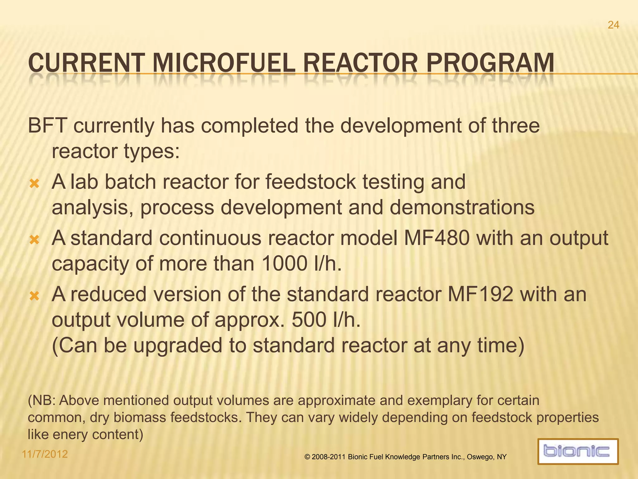 FULLY OPERATIONAL MF60 PROTOTYPE
4/19/2014 © 2008-2013 Bionic Fuel Knowledge Partners Inc., Oswego, NY
24
The status in March 2014 At Brno industry fair receiving an award: “innovative product of the year”
• Since August 2013 this µfuel prototype is under rigorous testing directly
at the manufacturing site.
• Many modifications and upgrades have been implemented.
• Extended test runs further increase operational robustness.
• External certification is being performed.
 