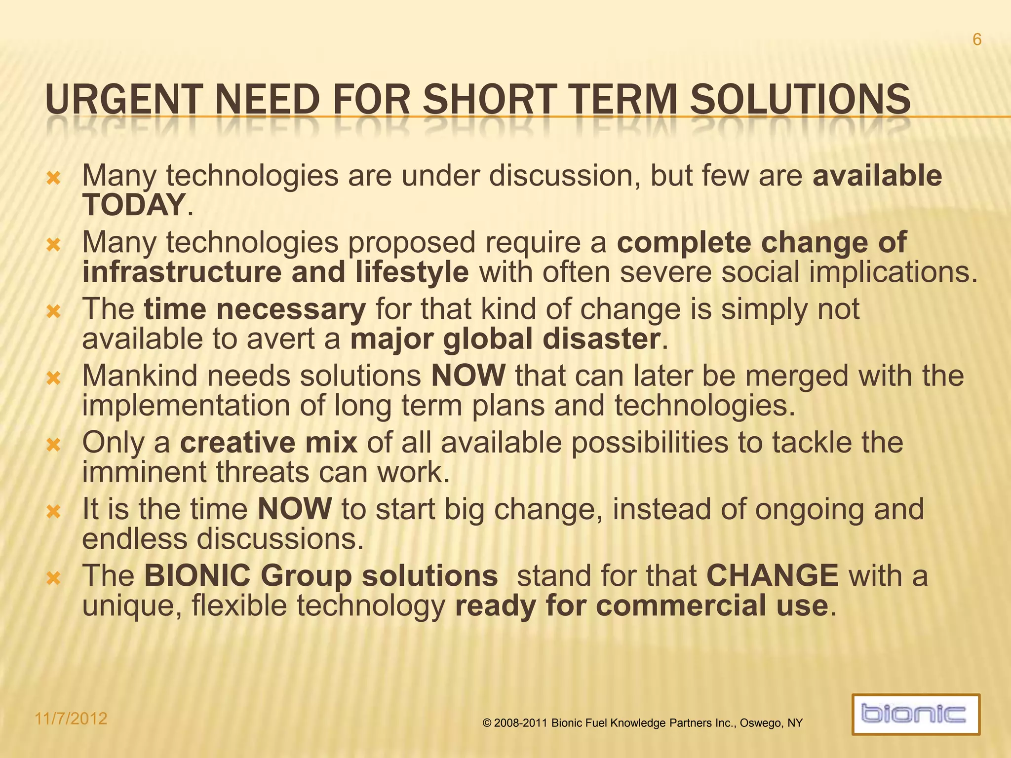 A SOLUTIONS THAT WORKS TODAY
 Many technologies are discussed, but few are directly available.
 Many solutions proposed require a complete system change of technologies,
infrastructure, and lifestyle with severe consequences.
 The time required for that kind of change is simply not available to avert a major global disaster.
 Mankind needs solutions NOW that can later be merged with the implementation of long term plans
and technologies.
 The global fleet of traditionally powered vehicles is still increasing with a life cycle horizon of 20-25
years.
 Only a creative mix of all possibilities available short term can tackle the imminent
threats.
 It is the time NOW to initiate a first wave of change while continued preparations for a long term shift to
complete sustainability occur.
 BIONIC energy solutions stand for a fast track change with a unique, highly flexible
technology that is ready for commercial implementations.
 Technically efficient
 Environmentally clean
 Financially sound
4/19/2014 © 2008-2013 Bionic Fuel Knowledge Partners Inc., Oswego, NY
6
 