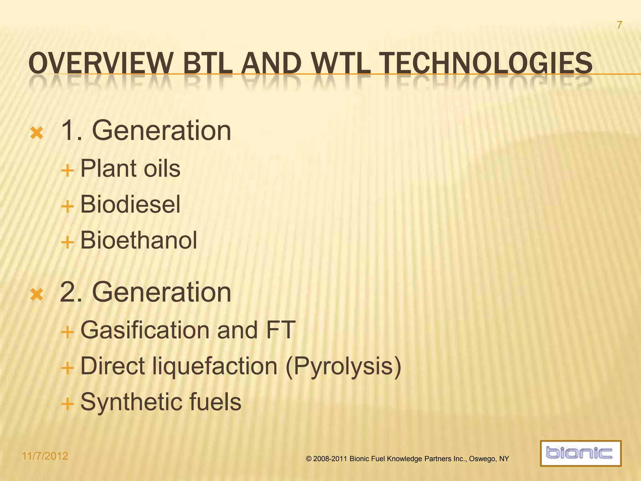 BTL/WTL TECHNOLOGIES
 First Generation approaches not efficient enough
 Plant oils
 Biodiesel
 Biogas
 Bioethanol
 Traditional pyrolysis
 Second Generation approaches mostly in pilot stage
 Gasification and FT proving challenging
 Direct liquefaction (Advanced pyrolysis)  Catalytic MWDP
 Synthetic fuels including bio-synthesis
 Cellulosic ethanol
4/19/2014 © 2008-2013 Bionic Fuel Knowledge Partners Inc., Oswego, NY
7
 
