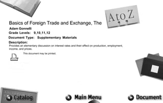 Basics of Foreign Trade and Exchange, The
Adam Gonnelli
Grade Levels: 9,10,11,12
Document Type: Supplementary Materials
Description:
Provides an elementary discussion on interest rates and their effect on production, employment,
income, and prices.
           This document may be printed.
 