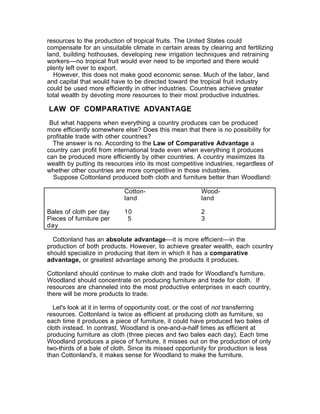 resources to the production of tropical fruits. The United States could
compensate for an unsuitable climate in certain areas by clearing and fertilizing
land, building hothouses, developing new irrigation techniques and retraining
workers––no tropical fruit would ever need to be imported and there would
plenty left over to export.
  However, this does not make good economic sense. Much of the labor, land
and capital that would have to be directed toward the tropical fruit industry
could be used more efficiently in other industries. Countries achieve greater
total wealth by devoting more resources to their most productive industries.

LAW OF COMPARATIVE ADVANTAGE
 But what happens when everything a country produces can be produced
more efficiently somewhere else? Does this mean that there is no possibility for
profitable trade with other countries?
  The answer is no. According to the Law of Comparative Advantage a
country can profit from international trade even when everything it produces
can be produced more efficiently by other countries. A country maximizes its
wealth by putting its resources into its most competitive industries, regardless of
whether other countries are more competitive in those industries.
  Suppose Cottonland produced both cloth and furniture better than Woodland:

                            Cotton-                     Wood-
                            land                        land

Bales of cloth per day      10                          2
Pieces of furniture per      5                          3
day

  Cottonland has an absolute advantage––it is more efficient––in the
production of both products. However, to achieve greater wealth, each country
should specialize in producing that item in which it has a comparative
advantage, or greatest advantage among the products it produces.

Cottonland should continue to make cloth and trade for Woodland's furniture.
Woodland should concentrate on producing furniture and trade for cloth. If
resources are channeled into the most productive enterprises in each country,
there will be more products to trade.

  Let's look at it in terms of opportunity cost, or the cost of not transferring
resources. Cottonland is twice as efficient at producing cloth as furniture, so
each time it produces a piece of furniture, it could have produced two bales of
cloth instead. In contrast, Woodland is one-and-a-half times as efficient at
producing furniture as cloth (three pieces and two bales each day). Each time
Woodland produces a piece of furniture, it misses out on the production of only
two-thirds of a bale of cloth. Since its missed opportunity for production is less
than Cottonland's, it makes sense for Woodland to make the furniture.
 