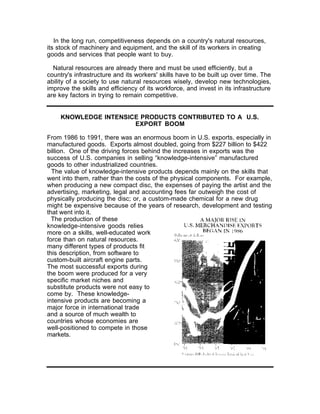 In the long run, competitiveness depends on a country's natural resources,
its stock of machinery and equipment, and the skill of its workers in creating
goods and services that people want to buy.

  Natural resources are already there and must be used efficiently, but a
country's infrastructure and its workers' skills have to be built up over time. The
ability of a society to use natural resources wisely, develop new technologies,
improve the skills and efficiency of its workforce, and invest in its infrastructure
are key factors in trying to remain competitive.


     KNOWLEDGE INTENSICE PRODUCTS CONTRIBUTED TO A U.S.
                       EXPORT BOOM

From 1986 to 1991, there was an enormous boom in U.S. exports, especially in
manufactured goods. Exports almost doubled, going from $227 billion to $422
billion. One of the driving forces behind the increases in exports was the
success of U.S. companies in selling “knowledge-intensive” manufactured
goods to other industrialized countries.
  The value of knowledge-intensive products depends mainly on the skills that
went into them, rather than the costs of the physical components. For example,
when producing a new compact disc, the expenses of paying the artist and the
advertising, marketing, legal and accounting fees far outweigh the cost of
physically producing the disc; or, a custom-made chemical for a new drug
might be expensive because of the years of research, development and testing
that went into it.
  The production of these
knowledge-intensive goods relies
more on a skills, well-educated work
force than on natural resources.
many different types of products fit
this description, from software to
custom-built aircraft engine parts.
The most successful exports during
the boom were produced for a very
specific market niches and
substitute products were not easy to
come by. These knowledge-
intensive products are becoming a
major force in international trade
and a source of much wealth to
countries whose economies are
well-positioned to compete in those
markets.
 