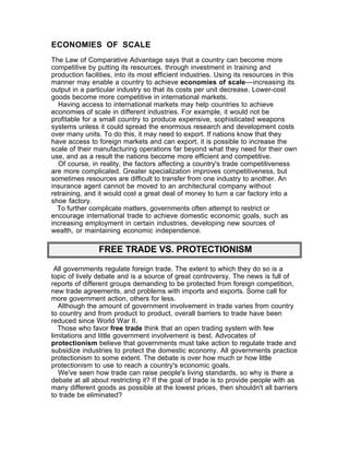 ECONOMIES OF SCALE
The Law of Comparative Advantage says that a country can become more
competitive by putting its resources, through investment in training and
production facilities, into its most efficient industries. Using its resources in this
manner may enable a country to achieve economies of scale––increasing its
output in a particular industry so that its costs per unit decrease. Lower-cost
goods become more competitive in international markets.
  Having access to international markets may help countries to achieve
economies of scale in different industries. For example, it would not be
profitable for a small country to produce expensive, sophisticated weapons
systems unless it could spread the enormous research and development costs
over many units. To do this, it may need to export. If nations know that they
have access to foreign markets and can export, it is possible to increase the
scale of their manufacturing operations far beyond what they need for their own
use, and as a result the nations become more efficient and competitive.
  Of course, in reality, the factors affecting a country's trade competitiveness
are more complicated. Greater specialization improves competitiveness, but
sometimes resources are difficult to transfer from one industry to another. An
insurance agent cannot be moved to an architectural company without
retraining, and it would cost a great deal of money to turn a car factory into a
shoe factory.
  To further complicate matters, governments often attempt to restrict or
encourage international trade to achieve domestic economic goals, such as
increasing employment in certain industries, developing new sources of
wealth, or maintaining economic independence.

                FREE TRADE VS. PROTECTIONISM

 All governments regulate foreign trade. The extent to which they do so is a
topic of lively debate and is a source of great controversy. The news is full of
reports of different groups demanding to be protected from foreign competition,
new trade agreements, and problems with imports and exports. Some call for
more government action, others for less.
   Although the amount of government involvement in trade varies from country
to country and from product to product, overall barriers to trade have been
reduced since World War II.
   Those who favor free trade think that an open trading system with few
limitations and little government involvement is best. Advocates of
protectionism believe that governments must take action to regulate trade and
subsidize industries to protect the domestic economy. All governments practice
protectionism to some extent. The debate is over how much or how little
protectionism to use to reach a country's economic goals.
   We've seen how trade can raise people's living standards, so why is there a
debate at all about restricting it? If the goal of trade is to provide people with as
many different goods as possible at the lowest prices, then shouldn't all barriers
to trade be eliminated?
 