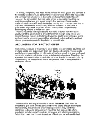 In theory, completely free trade would provide the most goods and services at
the lowest possible cost, as consumers everywhere are allowed to buy goods
and services from whomever in the world produces them most efficiently.
However, the competition that free trade brings to domestic industries may
result in unemployment and slower growth. For example, if cars can be
produced much more efficiently in another country and consumers are free to
buy them, the domestic auto industry will lose business. In this case, a
government might seek to protect its auto industry from competition by
discouraging imports of lower-cost cars.
   Indeed, industries and organizations that stand to suffer from free trade
usually want the government to protect them from foreign competition. Our
fictional furniture makers in Cottonland would no doubt favor limiting or taxing
furniture imports from more competitive Woodland. In the real world, political
interest groups often push for legislation to restrict trade.

ARGUMENTS FOR PROTECTIONISM
 Sometimes, because of much lower labor costs, less-developed countries can
produce goods less expensively than can developed nations. These goods
tend to be more competitive on international markets, which is a source of great
concern to producers of similar goods in industrialized nations. Therefore, the
argument that protectionism is desirable because it protects domestic jobs by
compensating for foreign firms' use of inexpensive labor is very powerful in
developed nations.




  Protectionists also argue that new or infant industries often must be
protected to give them time to grow and become strong enough to compete
internationally. Governments of developing countries may want their
economies to become competitive in industries that can provide a firm
foundation for future growth, such as computers and telecommunications.
Rather than have new companies put out of business by well-established
 