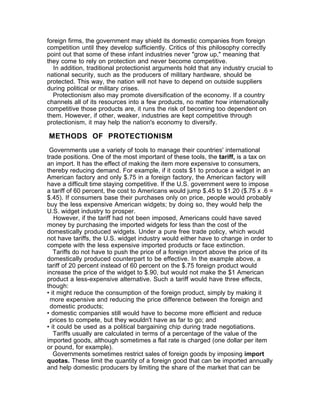 foreign firms, the government may shield its domestic companies from foreign
competition until they develop sufficiently. Critics of this philosophy correctly
point out that some of these infant industries never "grow up," meaning that
they come to rely on protection and never become competitive.
  In addition, traditional protectionist arguments hold that any industry crucial to
national security, such as the producers of military hardware, should be
protected. This way, the nation will not have to depend on outside suppliers
during political or military crises.
  Protectionism also may promote diversification of the economy. If a country
channels all of its resources into a few products, no matter how internationally
competitive those products are, it runs the risk of becoming too dependent on
them. However, if other, weaker, industries are kept competitive through
protectionism, it may help the nation's economy to diversify.

METHODS OF PROTECTIONISM
 Governments use a variety of tools to manage their countries' international
trade positions. One of the most important of these tools, the tariff, is a tax on
an import. It has the effect of making the item more expensive to consumers,
thereby reducing demand. For example, if it costs $1 to produce a widget in an
American factory and only $.75 in a foreign factory, the American factory will
have a difficult time staying competitive. If the U.S. government were to impose
a tariff of 60 percent, the cost to Americans would jump $.45 to $1.20 ($.75 x .6 =
$.45). If consumers base their purchases only on price, people would probably
buy the less expensive American widgets; by doing so, they would help the
U.S. widget industry to prosper.
   However, if the tariff had not been imposed, Americans could have saved
money by purchasing the imported widgets for less than the cost of the
domestically produced widgets. Under a pure free trade policy, which would
not have tariffs, the U.S. widget industry would either have to change in order to
compete with the less expensive imported products or face extinction.
   Tariffs do not have to push the price of a foreign import above the price of its
domestically produced counterpart to be effective. In the example above, a
tariff of 20 percent instead of 60 percent on the $.75 foreign product would
increase the price of the widget to $.90, but would not make the $1 American
product a less-expensive alternative. Such a tariff would have three effects,
though:
• it might reduce the consumption of the foreign product, simply by making it
 more expensive and reducing the price difference between the foreign and
 domestic products;
• domestic companies still would have to become more efficient and reduce
 prices to compete, but they wouldn't have as far to go; and
• it could be used as a political bargaining chip during trade negotiations.
   Tariffs usually are calculated in terms of a percentage of the value of the
imported goods, although sometimes a flat rate is charged (one dollar per item
or pound, for example).
   Governments sometimes restrict sales of foreign goods by imposing import
quotas. These limit the quantity of a foreign good that can be imported annually
and help domestic producers by limiting the share of the market that can be
 