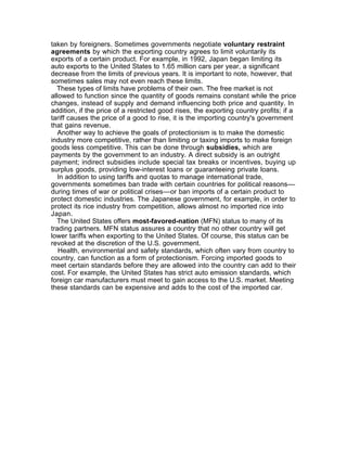 taken by foreigners. Sometimes governments negotiate voluntary restraint
agreements by which the exporting country agrees to limit voluntarily its
exports of a certain product. For example, in 1992, Japan began limiting its
auto exports to the United States to 1.65 million cars per year, a significant
decrease from the limits of previous years. It is important to note, however, that
sometimes sales may not even reach these limits.
  These types of limits have problems of their own. The free market is not
allowed to function since the quantity of goods remains constant while the price
changes, instead of supply and demand influencing both price and quantity. In
addition, if the price of a restricted good rises, the exporting country profits; if a
tariff causes the price of a good to rise, it is the importing country's government
that gains revenue.
   Another way to achieve the goals of protectionism is to make the domestic
industry more competitive, rather than limiting or taxing imports to make foreign
goods less competitive. This can be done through subsidies, which are
payments by the government to an industry. A direct subsidy is an outright
payment; indirect subsidies include special tax breaks or incentives, buying up
surplus goods, providing low-interest loans or guaranteeing private loans.
   In addition to using tariffs and quotas to manage international trade,
governments sometimes ban trade with certain countries for political reasons––
during times of war or political crises––or ban imports of a certain product to
protect domestic industries. The Japanese government, for example, in order to
protect its rice industry from competition, allows almost no imported rice into
Japan.
  The United States offers most-favored-nation (MFN) status to many of its
trading partners. MFN status assures a country that no other country will get
lower tariffs when exporting to the United States. Of course, this status can be
revoked at the discretion of the U.S. government.
   Health, environmental and safety standards, which often vary from country to
country, can function as a form of protectionism. Forcing imported goods to
meet certain standards before they are allowed into the country can add to their
cost. For example, the United States has strict auto emission standards, which
foreign car manufacturers must meet to gain access to the U.S. market. Meeting
these standards can be expensive and adds to the cost of the imported car.
 