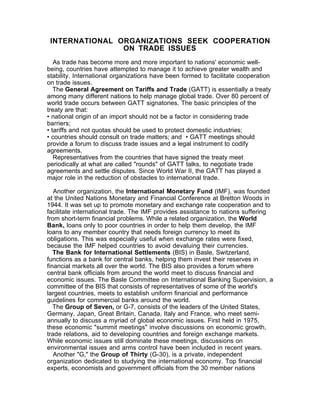 INTERNATIONAL ORGANIZATIONS SEEK COOPERATION
                ON TRADE ISSUES
   As trade has become more and more important to nations' economic well-
being, countries have attempted to manage it to achieve greater wealth and
stability. International organizations have been formed to facilitate cooperation
on trade issues.
   The General Agreement on Tariffs and Trade (GATT) is essentially a treaty
among many different nations to help manage global trade. Over 80 percent of
world trade occurs between GATT signatories. The basic principles of the
treaty are that:
• national origin of an import should not be a factor in considering trade
barriers;
• tariffs and not quotas should be used to protect domestic industries;
• countries should consult on trade matters; and • GATT meetings should
provide a forum to discuss trade issues and a legal instrument to codify
agreements.
   Representatives from the countries that have signed the treaty meet
periodically at what are called "rounds" of GATT talks, to negotiate trade
agreements and settle disputes. Since World War II, the GATT has played a
major role in the reduction of obstacles to international trade.

   Another organization, the International Monetary Fund (IMF), was founded
at the United Nations Monetary and Financial Conference at Bretton Woods in
1944. It was set up to promote monetary and exchange rate cooperation and to
facilitate international trade. The IMF provides assistance to nations suffering
from short-term financial problems. While a related organization, the World
Bank, loans only to poor countries in order to help them develop, the IMF
loans to any member country that needs foreign currency to meet its
obligations. This was especially useful when exchange rates were fixed,
because the IMF helped countries to avoid devaluing their currencies.
   The Bank for International Settlements (BIS) in Basle, Switzerland,
functions as a bank for central banks, helping them invest their reserves in
financial markets all over the world. The BIS also provides a forum where
central bank officials from around the world meet to discuss financial and
economic issues. The Basle Committee on International Banking Supervision, a
committee of the BIS that consists of representatives of some of the world's
largest countries, meets to establish uniform financial and performance
guidelines for commercial banks around the world.
   The Group of Seven, or G-7, consists of the leaders of the United States,
Germany, Japan, Great Britain, Canada, Italy and France, who meet semi-
annually to discuss a myriad of global economic issues. First held in 1975,
these economic "summit meetings" involve discussions on economic growth,
trade relations, aid to developing countries and foreign exchange markets.
While economic issues still dominate these meetings, discussions on
environmental issues and arms control have been included in recent years.
   Another "G," the Group of Thirty (G-30), is a private, independent
organization dedicated to studying the international economy. Top financial
experts, economists and government officials from the 30 member nations
 