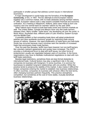participate in smaller groups that address current issues in international
economics.
   A major development in world trade was the formation of the European
Community, or EC, in 1957. The EC attempts to bind European nations
together into a common market, with no trade obstacles among member nations.
In 1990, European nations took a step toward complete financial and economic
unification. At a meeting in Maastricht, Holland, plans were made to form one
currency and one central bank for member nations by the year 2000.
   Other nations have moved to build free-trade zones and common markets as
well. The United States, Canada and Mexico have very few trade barriers
between them. Many smaller "trade blocs" are developing all over the world, in
North Africa, Southeast Asia, different parts of Latin America, Eastern Europe
and the Middle East.
   A possible problem is that competing trade blocs will adopt protectionist
policies and slow worldwide economic growth by restricting trade among
groups of nations. However, the rapid proliferation of trade blocs and free-trade
zones has occurred because many countries want the benefits of increased
trade that accompany lower trade barriers.
   Over the past few decades, tariffs have been lowered, but non-tariff barriers
like voluntary restraint agreements and quotas have increased. The GATT
provides a multinational forum to deal with tariff issues, but other forms of
protectionism usually are negotiated between pairs of countries. In the future,
organizations may have to facilitate multinational negotiations to deal with non-
tariff trade restrictions.
   Besides legal restrictions, sometimes there are less formal obstacles to
international trade. Cultural factors may play a significant role in the way
companies do business with foreigners. In some countries, it is common for
businesses to establish long-term relationships with one another. While this
practice tends to preserve the stability of the market, it also makes it difficult for
foreign companies entering the market to establish new business relationships.
In other countries, companies do business with whoever offers the best terms,
often changing business partners frequently. This practice strengthens
competition, but sometimes at the cost of more stable, mutually beneficial
business relationships.
 
