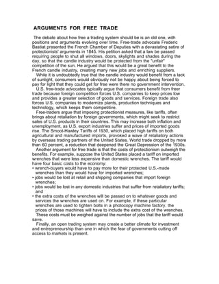 ARGUMENTS FOR FREE TRADE
 The debate about how free a trading system should be is an old one, with
positions and arguments evolving over time. Free-trade advocate Frederic
Bastiat presented the French Chamber of Deputies with a devastating satire of
protectionists' arguments in 1845. His petition asked that a law be passed
requiring people to shut all windows, doors, skylights and shades during the
day, so that the candle industry would be protected from the "unfair"
competition of the sun. He argued that this would be a great benefit to the
French candle industry, creating many new jobs and enriching suppliers.
   While it is undoubtedly true that the candle industry would benefit from a lack
of sunlight, consumers would obviously not be happy about being forced to
pay for light that they could get for free were there no government intervention.
   U.S. free-trade advocates typically argue that consumers benefit from freer
trade because foreign competition forces U.S. companies to keep prices low
and provides a greater selection of goods and services. Foreign trade also
forces U.S. companies to modernize plants, production techniques and
technology, which keeps them competitive.
   Free-traders argue that imposing protectionist measures, like tariffs, often
brings about retaliation by foreign governments, which might seek to restrict
sales of U.S. products in their countries. This may increase both inflation and
unemployment, as U.S. export industries suffer and prices of imported goods
rise. The Smoot-Hawley Tariffs of 1930, which placed high tariffs on both
agricultural and manufactured imports, provoked a wave of retaliatory actions
by overseas trading partners of the United States. World trade dropped by more
than 60 percent, a reduction that deepened the Great Depression of the 1930s.
   Another argument for free trade is that the costs of protectionism outweigh the
benefits. For example, suppose the United States placed a tariff on imported
wrenches that were less expensive than domestic wrenches. The tariff would
have four basic costs to the economy:
• wrench-buyers would have to pay more for their protected U.S.-made
  wrenches than they would have for imported wrenches;
• jobs would be lost at retail and shipping companies that import foreign
  wrenches;
• jobs would be lost in any domestic industries that suffer from retaliatory tariffs;
  and
• the extra costs of the wrenches will be passed on to whatever goods and
  services the wrenches are used on. For example, if these particular
  wrenches are used to tighten bolts in a photocopy machine factory, the
  prices of those machines will have to include the extra cost of the wrenches.
   These costs must be weighed against the number of jobs that the tariff would
save.
   Finally, an open trading system may create a better climate for investment
and entrepreneurship than one in which the fear of governments cutting off
access to markets is present.
 