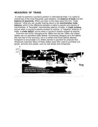 MEASURES OF TRADE
 In order to examine a country's position in international trade, it is useful to
consult two of the most frequently used statistics, the balance of trade and the
balance of payments. When you hear on the news about the U.S. "trade
balance," what you are usually hearing about is the merchandise trade
balance, which is the difference between a nation's exports and imports of
merchandise. A "favorable" merchandise balance of trade, or trade surplus,
occurs when a country's exports exceed its imports. A "negative" balance of
trade, or trade deficit, occurs when a country's imports exceed its exports.
   From the mid-1970s, throughout the 1980s and into the 1990s, the United
States has run persistent trade deficits. Economists disagree as to the effects
this has had on the economy, but it is certain that these deficits allowed
foreigners to accumulate U.S. dollars earned in payment for products that
Americans imported. Many of these dollars were then used to purchase U.S.
goods, services and assets, such as real estate and companies.
 