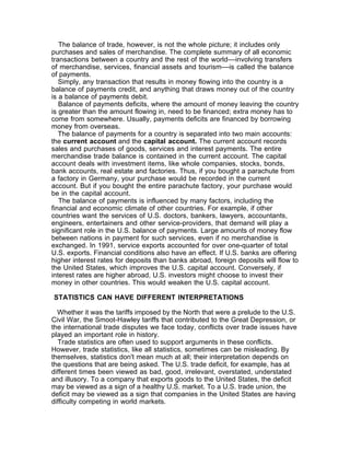The balance of trade, however, is not the whole picture; it includes only
purchases and sales of merchandise. The complete summary of all economic
transactions between a country and the rest of the world––involving transfers
of merchandise, services, financial assets and tourism––is called the balance
of payments.
   Simply, any transaction that results in money flowing into the country is a
balance of payments credit, and anything that draws money out of the country
is a balance of payments debit.
   Balance of payments deficits, where the amount of money leaving the country
is greater than the amount flowing in, need to be financed; extra money has to
come from somewhere. Usually, payments deficits are financed by borrowing
money from overseas.
   The balance of payments for a country is separated into two main accounts:
the current account and the capital account. The current account records
sales and purchases of goods, services and interest payments. The entire
merchandise trade balance is contained in the current account. The capital
account deals with investment items, like whole companies, stocks, bonds,
bank accounts, real estate and factories. Thus, if you bought a parachute from
a factory in Germany, your purchase would be recorded in the current
account. But if you bought the entire parachute factory, your purchase would
be in the capital account.
   The balance of payments is influenced by many factors, including the
financial and economic climate of other countries. For example, if other
countries want the services of U.S. doctors, bankers, lawyers, accountants,
engineers, entertainers and other service-providers, that demand will play a
significant role in the U.S. balance of payments. Large amounts of money flow
between nations in payment for such services, even if no merchandise is
exchanged. In 1991, service exports accounted for over one-quarter of total
U.S. exports. Financial conditions also have an effect. If U.S. banks are offering
higher interest rates for deposits than banks abroad, foreign deposits will flow to
the United States, which improves the U.S. capital account. Conversely, if
interest rates are higher abroad, U.S. investors might choose to invest their
money in other countries. This would weaken the U.S. capital account.

STATISTICS CAN HAVE DIFFERENT INTERPRETATIONS

  Whether it was the tariffs imposed by the North that were a prelude to the U.S.
Civil War, the Smoot-Hawley tariffs that contributed to the Great Depression, or
the international trade disputes we face today, conflicts over trade issues have
played an important role in history.
  Trade statistics are often used to support arguments in these conflicts.
However, trade statistics, like all statistics, sometimes can be misleading. By
themselves, statistics don't mean much at all; their interpretation depends on
the questions that are being asked. The U.S. trade deficit, for example, has at
different times been viewed as bad, good, irrelevant, overstated, understated
and illusory. To a company that exports goods to the United States, the deficit
may be viewed as a sign of a healthy U.S. market. To a U.S. trade union, the
deficit may be viewed as a sign that companies in the United States are having
difficulty competing in world markets.
 