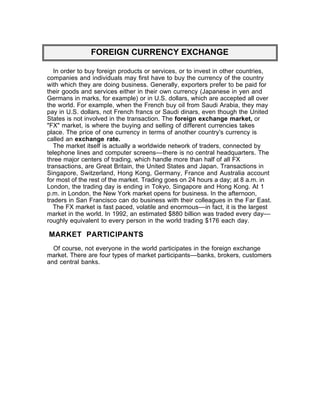 FOREIGN CURRENCY EXCHANGE

   In order to buy foreign products or services, or to invest in other countries,
companies and individuals may first have to buy the currency of the country
with which they are doing business. Generally, exporters prefer to be paid for
their goods and services either in their own currency (Japanese in yen and
Germans in marks, for example) or in U.S. dollars, which are accepted all over
the world. For example, when the French buy oil from Saudi Arabia, they may
pay in U.S. dollars, not French francs or Saudi dinars, even though the United
States is not involved in the transaction. The foreign exchange market, or
"FX" market, is where the buying and selling of different currencies takes
place. The price of one currency in terms of another country's currency is
called an exchange rate.
   The market itself is actually a worldwide network of traders, connected by
telephone lines and computer screens––there is no central headquarters. The
three major centers of trading, which handle more than half of all FX
transactions, are Great Britain, the United States and Japan. Transactions in
Singapore, Switzerland, Hong Kong, Germany, France and Australia account
for most of the rest of the market. Trading goes on 24 hours a day; at 8 a.m. in
London, the trading day is ending in Tokyo, Singapore and Hong Kong. At 1
p.m. in London, the New York market opens for business. In the afternoon,
traders in San Francisco can do business with their colleagues in the Far East.
   The FX market is fast paced, volatile and enormous––in fact, it is the largest
market in the world. In 1992, an estimated $880 billion was traded every day––
roughly equivalent to every person in the world trading $176 each day.

MARKET PARTICIPANTS
  Of course, not everyone in the world participates in the foreign exchange
market. There are four types of market participants––banks, brokers, customers
and central banks.
 