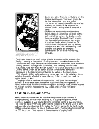 • Banks and other financial institutions are the
                                    biggest participants. They earn profits by
                                    buying currencies from, and selling
                                    currencies to, customers and to each other.
                                    Roughly two-thirds of FX transactions
                                    involve banks dealing directly with each
                                    other.
                                  • Brokers act as intermediaries between
                                    banks. Dealers sometimes call them to find
                                    out where they can get the best prices for
                                    their currencies. Dealing through brokers
                                    has the added advantage of anonymity;
                                    sometimes banks wish to keep their FX
                                    transactions confidential, and by dealing
                                    through a broker, this can be easily done.
                                    Brokers earn profits by charging
                                    commissions on the transactions they
                                    arrange.


• Customers are market participants, mostly large companies, who require
  foreign currency in the course of doing business or making investments.
  Companies with large foreign exchange needs will sometimes have their own
  trading desks to manage their currencies. This category also includes
  individuals, who may need foreign currency for tourism or purchases abroad.
• Central banks, which act on behalf of their governments, sometimes
  participate in the FX market to influence the value of their currencies.
   With almost a trillion dollars changing hands every day, the activity of these
participants greatly affects the value of every dollar, pound, yen, mark or
guilder in our pockets.
   The players in the foreign exchange market participate for a variety of
reasons: to make short-term profits from fluctuations in exchange rates, to
protect themselves from loss due to changes in exchange rates, and to acquire
the foreign currency necessary to buy goods and services from other
countries.

FOREIGN EXCHANGE RATES
 Many people's contact with the world of foreign exchange is limited to
changing money for use when traveling in, or buying things from, other
countries. Suppose a U.S. tourist traveling in France wants to buy a sweater.
The price tag says 500 francs. Before going shopping, the tourist visits a bank
and converts, or exchanges, U.S. dollars for French francs. At the bank, he is
told the exchange rate at the time is 5.5 francs to $1. The tourist determines that
the 500 franc cost of the sweater is the equivalent of paying $90.91.
 