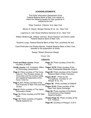 ACKNOWLEDGMENTS

                  The Public Information Department of the
                Federal Reserve Bank of New York wishes to
               thank the following people for their guidance in
                              preparing the text:

                  Peter Crawford, Citibank, N.A, New York

          Steven S. Roach, Morgan Stanley & Co. Inc., New York

        Lawrence A. Veit, Brown Brothers Harriman & Co., New York

  William McDonough, Willene Johnson, Bruce Kasman and David Laster,
                  Federal Reserve Bank of New York.

   Suzanne Lorge, Federal Reserve Bank of New York, proofread the text.

  Carol Perlmutter and Phylise Banner, Federal Reserve Bank of New York,
                    assisted in the preparation of charts.

                     Design: Robert Silverman Design

                                 Printed 1993

                                 CREDITS
Front and Back covers: Photo           Page 15: Photo courtesy of the AFL-
   courtesy of NASA.                     CIO
Inside covers: U.S. Congress, Office Pages 18-19: Photo courtesy of the
   of Technology Assessment.           Bush Presidential Materials Project
Page 4: Photo courtesy of The Coca-    Page 20: Photo courtesy of the Federal
  Cola Co. The Chinese version of        Reserve Bank of San Francisco.
  Coca-Cola and the contour bottle     Pages 26-27: Photo by lee
  are registered trademarks of the       Youngblood, courtesy of J.P.
  Coca- Cola Co.                         Morgan & Co. Inc.
Page 5, 6-7: Photos courtesy of the  Pages 28: Photo courtesy of Citibank
  Port Authority of New York and New
  Jersey.                            Pages 32-33: Photo courtesy of the
                                        New York Stock Exchange.
Page 8: Photo courtesy of The Japan
  Information Center.                Page 40: Photo courtesy of the Board
                                        of Governors of the Federal
Page 12: Photo courtesy of AT&T Bell    Reserve System.
  Labs.
                                     Project Page 43: Photo courtesy of the
Page 13: Photo courtesy of Hughes       U.S. Treasury
  Missile Systems Co.
                                     Page 44: Courtesy of Penguin, U.S.A.
 