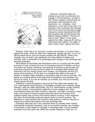 However, exchange rates can
                                          change at any time, so whenever we
                                          engage in FX transactions, we take a
                                          risk. There's always a chance that our
                                          purchases could actually be less
                                          expensive––or, unhappily, more
                                          expensive––if we wait to buy them. For
                                          example, if the exchange rate changes
                                          from 5.5 to 5.6 on the next day (a huge
                                          change by market standards) the 500
                                          franc sweater will cost the tourist only
                                          $89.29 instead of $90.91. The franc is
                                          said to have "fallen" or lost value
                                          against the dollar, because $1 will buy
                                          more francs than before. The dollar is
                                          said to have "risen" against the franc.



   However, if the rate is 5.4, the franc is said to be stronger, or to have "risen"
against the dollar, while the dollar has "weakened" against the franc. At 5.4, $1
will buy fewer francs, and our tourist's sweater will cost $92.60. These price
changes may not seem very significant, but when billions of dollars are
involved, even a hundredth of a percentage point change in the exchange rate
becomes important.
    What effects do exchange rate fluctuations have on a country and the world
economy? If one currency can buy an increasing amount of another currency
it is said to be "strong." However, just because a currency is strong does not
mean that everyone in that country is better off. A stronger dollar means that
Americans can buy foreign goods more cheaply, but foreigners will find U.S.
goods more expensive. If you work in a company that relies on the sale of
exports, a stronger dollar probably is not going to help your firm's business. The
goods you produce will be more expensive to foreigners, who therefore may
not buy as many. If you are an importer, by contrast, your cost of purchasing
foreign goods will drop.
   Therefore, it would be logical to assume that if the dollar were weaker, the
U.S. trade balance would improve, as foreigners bought more American goods.
However, after the dollar depreciates, the U.S. trade balance usually worsens
for a few months. A phenomenon called the J-curve explains why: most
import/export orders are taken months in advance. Just after a currency’s value
drops, the volume of imports remains about the same, but the price of the
ordered imports rises in terms of the home nation's currency. In the meantime,
the value of domestically produced exports tends to remain constant. The
difference in value worsens the country's trade balance, until the volumes of
imports and exports fully adjust to the new exchange rate.
   Exchange rates also are a very important factor to consider when making
international investment decisions. Just as our tourist's sweater may increase
or decrease in price based on changes in exchange rates, money invested
overseas incurs the same risk. When the investor decides to "cash out," or
 