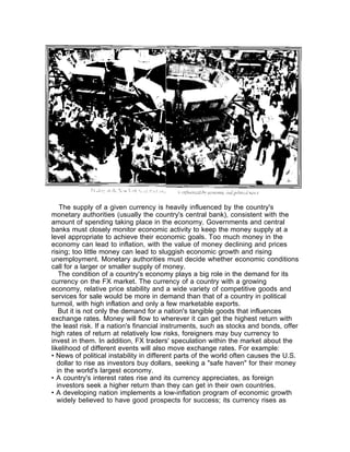 The supply of a given currency is heavily influenced by the country's
monetary authorities (usually the country's central bank), consistent with the
amount of spending taking place in the economy. Governments and central
banks must closely monitor economic activity to keep the money supply at a
level appropriate to achieve their economic goals. Too much money in the
economy can lead to inflation, with the value of money declining and prices
rising; too little money can lead to sluggish economic growth and rising
unemployment. Monetary authorities must decide whether economic conditions
call for a larger or smaller supply of money.
    The condition of a country's economy plays a big role in the demand for its
currency on the FX market. The currency of a country with a growing
economy, relative price stability and a wide variety of competitive goods and
services for sale would be more in demand than that of a country in political
turmoil, with high inflation and only a few marketable exports.
    But it is not only the demand for a nation's tangible goods that influences
exchange rates. Money will flow to wherever it can get the highest return with
the least risk. If a nation's financial instruments, such as stocks and bonds, offer
high rates of return at relatively low risks, foreigners may buy currency to
invest in them. In addition, FX traders' speculation within the market about the
likelihood of different events will also move exchange rates. For example:
• News of political instability in different parts of the world often causes the U.S.
   dollar to rise as investors buy dollars, seeking a "safe haven" for their money
   in the world's largest economy.
• A country's interest rates rise and its currency appreciates, as foreign
   investors seek a higher return than they can get in their own countries.
• A developing nation implements a low-inflation program of economic growth
   widely believed to have good prospects for success; its currency rises as
 