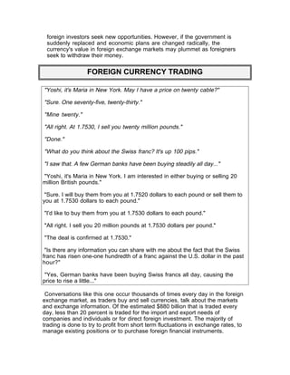 foreign investors seek new opportunities. However, if the government is
 suddenly replaced and economic plans are changed radically, the
 currency's value in foreign exchange markets may plummet as foreigners
 seek to withdraw their money.


                  FOREIGN CURRENCY TRADING

"Yoshi, it's Maria in New York. May I have a price on twenty cable?"

"Sure. One seventy-five, twenty-thirty."

"Mine twenty."

"All right. At 1.7530, I sell you twenty million pounds."

"Done."

"What do you think about the Swiss franc? It's up 100 pips."

"I saw that. A few German banks have been buying steadily all day..."

"Yoshi, it's Maria in New York. I am interested in either buying or selling 20
million British pounds."

 "Sure. I will buy them from you at 1.7520 dollars to each pound or sell them to
you at 1.7530 dollars to each pound."

"I'd like to buy them from you at 1.7530 dollars to each pound."

"All right. I sell you 20 million pounds at 1.7530 dollars per pound."

"The deal is confirmed at 1.7530."

 "Is there any information you can share with me about the fact that the Swiss
franc has risen one-one hundredth of a franc against the U.S. dollar in the past
hour?"

 "Yes, German banks have been buying Swiss francs all day, causing the
price to rise a little..."

 Conversations like this one occur thousands of times every day in the foreign
exchange market, as traders buy and sell currencies, talk about the markets
and exchange information. Of the estimated $880 billion that is traded every
day, less than 20 percent is traded for the import and export needs of
companies and individuals or for direct foreign investment. The majority of
trading is done to try to profit from short term fluctuations in exchange rates, to
manage existing positions or to purchase foreign financial instruments.
 