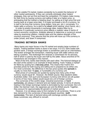 In the volatile FX market, traders constantly try to predict the behavior of
other market participants. If they can correctly anticipate other traders'
strategies, they can act first and beat the competition. FX traders make money
for their firms by buying currency and selling it later at a higher price, or,
anticipating that the market is heading down, by selling at a high price first and
buying back at a lower price later. If a trader purchases a lot of a currency, he
is said to be long that currency (long dollars, long yen, etc.); conversely, if a
trader sells a currency, he is said to be short (short sterling, short francs, etc.).
  In order to predict movements in exchange rates, traders often try to
determine if a particular currency's price reflects a realistic value in terms of
current economic conditions. Analysts attempt to determine a currency's actual
value by examining inflation, interest rates and the relative strength of the
country's economy. They assume that the price will move up if the currency is
under priced, and down if overpriced.

TRADING BETWEEN BANKS
 Many banks are major forces in the FX market and employ large numbers of
traders. Trading between banks is done in two ways. If a U.S. bank trades with
another bank, a foreign exchange broker is sometimes used as an intermediary.
The broker arranges the transaction, matching buyer with seller without ever
taking a position. The brokerage firm receives a commission for its services,
half of which is paid by the buyer and half by the seller. About one-third of FX
transactions are arranged in this manner.
   Most of the time, banks deal directly with each other. The fictional dialogue at
the start of this section is an example of direct dealing. Yoshi "makes a market"
for Maria by quoting her a two-way price. This means that Yoshi's firm
provides prices for both buying and selling and is prepared to do either one.
For most currencies, the difference in the two price quotes (the spread) is
usually no more than 10 pips, or hundredths of a currency unit.
   Most prices of currencies are quoted by saying how many units of that
currency would equal $1. However, the British pound, New Zealand dollar,
Australian dollar, Irish punt and European Currency Unit (ECU) are all quoted
in terms of how many dollars would equal one unit of foreign currency.
   The currencies of the world's large, industrial economies, or hard
currencies, are always in demand and are traded actively. In terms of volume,
trading in the foreign exchange market is dominated by four currencies: the U.S.
dollar, the German mark, the Japanese yen and the British pound. Together,
they account for approximately 80 percent of market activity.
   However, it is not always easy to find markets for all currencies. There is a lot
less demand for the currencies of less-developed countries (soft
currencies). This lack of demand along with exchange controls may make
these currencies very difficult to convert.
 