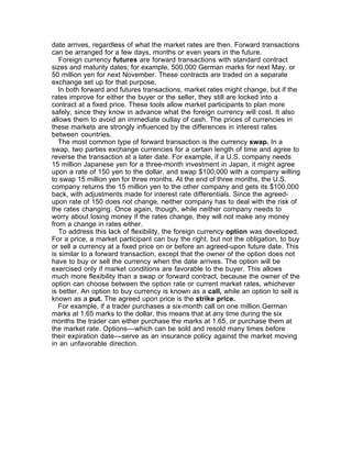 date arrives, regardless of what the market rates are then. Forward transactions
can be arranged for a few days, months or even years in the future.
   Foreign currency futures are forward transactions with standard contract
sizes and maturity dates; for example, 500,000 German marks for next May, or
50 million yen for next November. These contracts are traded on a separate
exchange set up for that purpose.
   In both forward and futures transactions, market rates might change, but if the
rates improve for either the buyer or the seller, they still are locked into a
contract at a fixed price. These tools allow market participants to plan more
safely, since they know in advance what the foreign currency will cost. It also
allows them to avoid an immediate outlay of cash. The prices of currencies in
these markets are strongly influenced by the differences in interest rates
between countries.
   The most common type of forward transaction is the currency swap. In a
swap, two parties exchange currencies for a certain length of time and agree to
reverse the transaction at a later date. For example, if a U.S. company needs
15 million Japanese yen for a three-month investment in Japan, it might agree
upon a rate of 150 yen to the dollar, and swap $100,000 with a company willing
to swap 15 million yen for three months. At the end of three months, the U.S.
company returns the 15 million yen to the other company and gets its $100,000
back, with adjustments made for interest rate differentials. Since the agreed-
upon rate of 150 does not change, neither company has to deal with the risk of
the rates changing. Once again, though, while neither company needs to
worry about losing money if the rates change, they will not make any money
from a change in rates either.
   To address this lack of flexibility, the foreign currency option was developed.
For a price, a market participant can buy the right, but not the obligation, to buy
or sell a currency at a fixed price on or before an agreed-upon future date. This
is similar to a forward transaction, except that the owner of the option does not
have to buy or sell the currency when the date arrives. The option will be
exercised only if market conditions are favorable to the buyer. This allows
much more flexibility than a swap or forward contract, because the owner of the
option can choose between the option rate or current market rates, whichever
is better. An option to buy currency is known as a call, while an option to sell is
known as a put. The agreed upon price is the strike price.
   For example, if a trader purchases a six-month call on one million German
marks at 1.65 marks to the dollar, this means that at any time during the six
months the trader can either purchase the marks at 1.65, or purchase them at
the market rate. Options––which can be sold and resold many times before
their expiration date––serve as an insurance policy against the market moving
in an unfavorable direction.
 