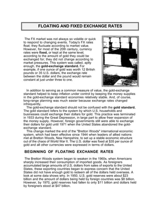 FLOATING AND FIXED EXCHANGE RATES


 The FX market was not always so volatile or quick
to respond to changing events. Today's FX rates
float; they fluctuate according to market value.
However, for most of the 20th century, currency
rates were fixed, or kept at the same level,
according to the amount of gold they could be
exchanged for; they did not change according to
market pressures. This system was called, aptly
enough, the gold-exchange standard. For
example, if one ounce of gold was worth 12 British
pounds or 35 U.S. dollars, the exchange rate
between the dollar and the pound would remain
constant at just under three to one.


  In addition to serving as a common measure of value, the gold-exchange
standard helped to keep inflation under control by keeping the money supplies
in the gold-exchange standard economies relatively stable. And, of course,
long-range planning was much easier because exchange rates changed
infrequently.
  The gold-exchange standard should not be confused with the gold standard.
The gold standard refers to the system by which U.S. households and
businesses could exchange their dollars for gold. This practice was terminated
in 1933 during the Great Depression, in large part to allow freer expansion of
the money supply. However, foreign governments still were able to exchange
their dollars for gold until 1971 when the United States abandoned the gold-
exchange standard.
  This change marked the end of the "Bretton Woods" international economic
system, which had been effective since 1944 when leaders of allied nations
met at Bretton Woods, New Hampshire, to set up a stable economic structure
out of the chaos of World War II. The U.S. dollar was fixed at $35 per ounce of
gold and all other currencies were expressed in terms of dollars.

BEGINNING OF FLOATING EXCHANGE RATES
 The Bretton Woods system began to weaken in the 1960s, when Americans
sharply increased their consumption of imported goods. As foreigners
accumulated large amounts of U.S. dollars from sales of exports to the United
States, these exporting countries began to express concern that the United
States did not have enough gold to redeem all of the dollars held overseas. A
look at some data shows why. In 1950, U.S. gold reserves were about $23
billion and the amount of dollars being held by foreign countries was $8 billion.
However, by 1970, gold reserves had fallen to only $11 billion and dollars held
by foreigners stood at $47 billion.
 