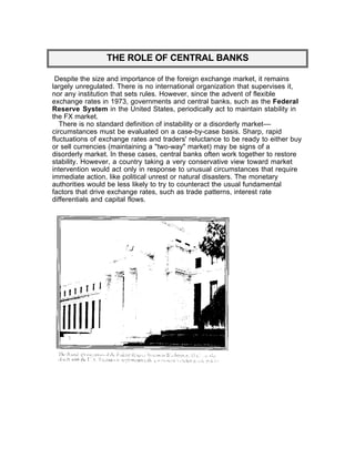 THE ROLE OF CENTRAL BANKS

 Despite the size and importance of the foreign exchange market, it remains
largely unregulated. There is no international organization that supervises it,
nor any institution that sets rules. However, since the advent of flexible
exchange rates in 1973, governments and central banks, such as the Federal
Reserve System in the United States, periodically act to maintain stability in
the FX market.
   There is no standard definition of instability or a disorderly market––
circumstances must be evaluated on a case-by-case basis. Sharp, rapid
fluctuations of exchange rates and traders' reluctance to be ready to either buy
or sell currencies (maintaining a "two-way" market) may be signs of a
disorderly market. In these cases, central banks often work together to restore
stability. However, a country taking a very conservative view toward market
intervention would act only in response to unusual circumstances that require
immediate action, like political unrest or natural disasters. The monetary
authorities would be less likely to try to counteract the usual fundamental
factors that drive exchange rates, such as trade patterns, interest rate
differentials and capital flows.
 