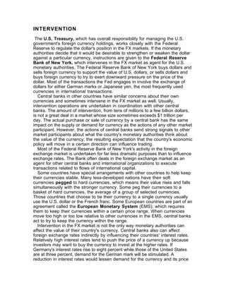 INTERVENTION
 The U.S. Treasury, which has overall responsibility for managing the U.S.
government's foreign currency holdings, works closely with the Federal
Reserve to regulate the dollar's position in the FX markets. If the monetary
authorities decide that it would be desirable to strengthen or weaken the dollar
against a particular currency, instructions are given to the Federal Reserve
Bank of New York, which intervenes in the FX market as agent for the U.S.
monetary authorities. The Federal Reserve Bank of New York buys dollars and
sells foreign currency to support the value of U.S. dollars, or sells dollars and
buys foreign currency to try to exert downward pressure on the price of the
dollar. Most of the transactions the Fed engages in involve the exchange of
dollars for either German marks or Japanese yen, the most frequently used
currencies in international transactions.
   Central banks in other countries have similar concerns about their own
currencies and sometimes intervene in the FX market as well. Usually,
intervention operations are undertaken in coordination with other central
banks. The amount of intervention, from tens of millions to a few billion dollars,
is not a great deal in a market whose size sometimes exceeds $1 trillion per
day. The actual purchase or sale of currency by a central bank has the same
impact on the supply or demand for currency as the actions of any other market
participant. However, the actions of central banks send strong signals to other
market participants about what the country's monetary authorities think about
the value of the currency; the resulting expectation that the country's economic
policy will move in a certain direction can influence trading.
   Most of the Federal Reserve Bank of New York's activity in the foreign
exchange market is undertaken for far less dramatic purposes than to influence
exchange rates. The Bank often deals in the foreign exchange market as an
agent for other central banks and international organizations to execute
transactions related to flows of international capital.
   Some countries have special arrangements with other countries to help keep
their currencies stable. Many less-developed nations have their soft
currencies pegged to hard currencies, which means their value rises and falls
simultaneously with the stronger currency. Some peg their currencies to a
basket of hard currencies, the average of a group of selected currencies.
Those countries that choose to tie their currency to a single currency usually
use the U.S. dollar or the French franc. Some European countries are part of an
agreement called the European Monetary System (EMS), which requires
them to keep their currencies within a certain price range. When currencies
move too high or too low relative to other currencies in the EMS, central banks
act to try to keep the currency within the range.
   Intervention in the FX market is not the only way monetary authorities can
affect the value of their country's currency. Central banks also can affect
foreign exchange rates indirectly by influencing their countries' interest rates.
Relatively high interest rates tend to push the price of a currency up because
investors may want to buy the currency to invest at the higher rates. If
Germany's interest rates rise to eight percent while those of the United States
are at three percent, demand for the German mark will be stimulated. A
reduction in interest rates would lessen demand for the currency and its price
 