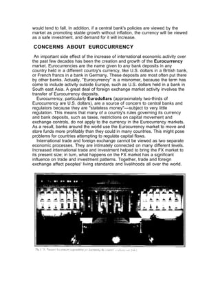 would tend to fall. In addition, if a central bank's policies are viewed by the
market as promoting stable growth without inflation, the currency will be viewed
as a safe investment, and demand for it will increase.

CONCERNS ABOUT EUROCURRENCY
 An important side effect of the increase of international economic activity over
the past few decades has been the creation and growth of the Eurocurrency
market. Eurocurrencies are the name given to any bank deposits in any
country held in a different country's currency, like U.S. dollars in a British bank,
or French francs in a bank in Germany. These deposits are most often put there
by other banks. Actually, "Eurocurrency" is a misnomer, because the term has
come to include activity outside Europe, such as U.S. dollars held in a bank in
South east Asia. A great deal of foreign exchange market activity involves the
transfer of Eurocurrency deposits.
   Eurocurrency, particularly Eurodollars (approximately two-thirds of
Eurocurrency are U.S. dollars), are a source of concern to central banks and
regulators because they are "stateless money"––subject to very little
regulation. This means that many of a country's rules governing its currency
and bank deposits, such as taxes, restrictions on capital movement and
exchange controls, do not apply to the currency in the Eurocurrency markets.
As a result, banks around the world use the Eurocurrency market to move and
store funds more profitably than they could in many countries. This might pose
problems for countries attempting to regulate capital flows.
   International trade and foreign exchange cannot be viewed as two separate
economic processes. They are intimately connected on many different levels.
Increased international trade and investment helped to bring the FX market to
its present size; in turn, what happens on the FX market has a significant
influence on trade and investment patterns. Together, trade and foreign
exchange affect peoples' living standards and livelihoods all over the world.
 