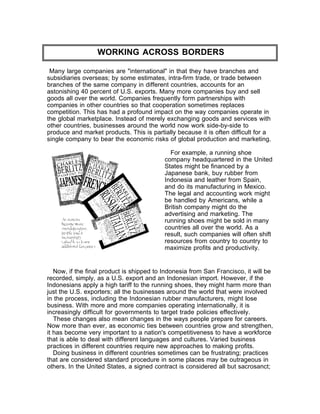 WORKING ACROSS BORDERS

 Many large companies are "international" in that they have branches and
subsidiaries overseas; by some estimates, intra-firm trade, or trade between
branches of the same company in different countries, accounts for an
astonishing 40 percent of U.S. exports. Many more companies buy and sell
goods all over the world. Companies frequently form partnerships with
companies in other countries so that cooperation sometimes replaces
competition. This has had a profound impact on the way companies operate in
the global marketplace. Instead of merely exchanging goods and services with
other countries, businesses around the world now work side-by-side to
produce and market products. This is partially because it is often difficult for a
single company to bear the economic risks of global production and marketing.

                                             For example, a running shoe
                                           company headquartered in the United
                                           States might be financed by a
                                           Japanese bank, buy rubber from
                                           Indonesia and leather from Spain,
                                           and do its manufacturing in Mexico.
                                           The legal and accounting work might
                                           be handled by Americans, while a
                                           British company might do the
                                           advertising and marketing. The
                                           running shoes might be sold in many
                                           countries all over the world. As a
                                           result, such companies will often shift
                                           resources from country to country to
                                           maximize profits and productivity.


   Now, if the final product is shipped to Indonesia from San Francisco, it will be
recorded, simply, as a U.S. export and an Indonesian import. However, if the
Indonesians apply a high tariff to the running shoes, they might harm more than
just the U.S. exporters; all the businesses around the world that were involved
in the process, including the Indonesian rubber manufacturers, might lose
business. With more and more companies operating internationally, it is
increasingly difficult for governments to target trade policies effectively.
   These changes also mean changes in the ways people prepare for careers.
Now more than ever, as economic ties between countries grow and strengthen,
it has become very important to a nation's competitiveness to have a workforce
that is able to deal with different languages and cultures. Varied business
practices in different countries require new approaches to making profits.
   Doing business in different countries sometimes can be frustrating; practices
that are considered standard procedure in some places may be outrageous in
others. In the United States, a signed contract is considered all but sacrosanct;
 