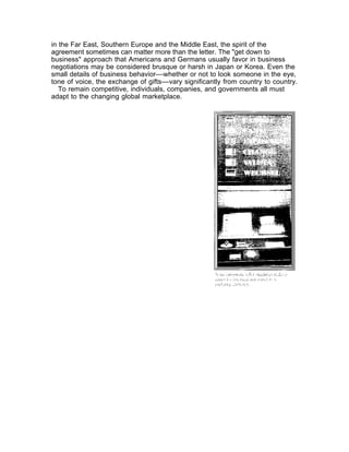in the Far East, Southern Europe and the Middle East, the spirit of the
agreement sometimes can matter more than the letter. The "get down to
business" approach that Americans and Germans usually favor in business
negotiations may be considered brusque or harsh in Japan or Korea. Even the
small details of business behavior––whether or not to look someone in the eye,
tone of voice, the exchange of gifts––vary significantly from country to country.
   To remain competitive, individuals, companies, and governments all must
adapt to the changing global marketplace.
 