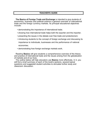 TEACHER'S GUIDE


  The Basics of Foreign Trade and Exchange is intended to give students of
economics, business and political science a general overview of international
trade and the foreign currency markets. Its principal educational objectives
include:

   • demonstrating the importance of international trade;
   • showing how international trade helps both the exporter and the importer;
   • presenting the issues in the debate over free trade and protectionism;
   • introducing students to the concept of foreign exchange and discussing its
     importance to individuals, businesses and the performance of national
     economies;
   • demonstrating how foreign exchange markets work.

  Reading Basics will give students a comprehensive overview of the theory
and practice of international trade and the issues arising from the globalization
of markets and of our lives.
  The outline below will help educators use Basics more effectively. In it, you
will find a brief summary of each of the book's sections, several topical
questions and suggested student activities to stimulate further study and
classroom discussion.
 