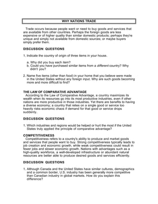 WHY NATIONS TRADE

  Trade occurs because people want or need to buy goods and services that
are available from other countries. Perhaps the foreign goods are less
expensive or of higher quality than similar domestic products; perhaps they're
unique and simply not available from domestic sources; or maybe buyers
simply prefer them.

DISCUSSION QUESTIONS

1. Indicate the country of origin of three items in your house.

  a. Why did you buy each item?
  b. Could you have purchased similar items from a different country? Why
     didn't you?

2. Name five items (other than food) in your home that you believe were made
   in the United States without any foreign input. Why are such goods becoming
   more and more difficult to find?


THE LAW OF COMPARATIVE ADVANTAGE
  According to the Law of Comparative Advantage, a country maximizes its
wealth when its resources go into its most productive industries, even if other
nations are more productive in those industries. Yet there are benefits to having
a diverse economy; a country that relies on a single good or service too
heavily risks economic chaos if demand for that good or service drops
suddenly.

DISCUSSION QUESTIONS

1. Which industries and regions would be helped or hurt the most if the United
   States truly applied the principle of comparative advantage?

COMPETITIVENESS
  Competitiveness refers to a country's ability to produce and market goods
and services that people want to buy. Strong competitiveness typically leads to
job creation and economic growth, while weak competitiveness could result in
fewer jobs and slower economic growth. Nations with advantages such as a
high-quality workforce, a well-developed infrastructure or abundant natural
resources are better able to produce desired goods and services efficiently.

DISCUSSION QUESTIONS

1. Although Canada and the United States have similar cultures, demographics
   and a common border, U.S. industry has been generally more competitive
   than Canadian industry in global markets. How do you explain this
   difference?
 