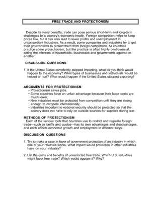 FREE TRADE AND PROTECTIONISM


  Despite its many benefits, trade can pose serious short-term and long-term
challenges to a country's economic health. Foreign competition helps to keep
prices low, but it can also lead to lower profits and unemployment in
uncompetitive industries. As a result, some companies and industries try to get
their governments to protect them from foreign competition. All countries
practice some protectionism, but the practice is often highly controversial,
pitting the interests of households, businesses and governments against on
another.

 DISCUSSION QUESTIONS

1. If the United States completely stopped importing, what do you think would
   happen to the economy? What types of businesses and individuals would be
   helped or hurt? What would happen if the United States stopped exporting?


ARGUMENTS FOR PROTECTIONISM
  • Protectionism saves jobs.
  • Some countries have an unfair advantage because their labor costs are
    much lower.
  • New industries must be protected from competition until they are strong
    enough to compete internationally.
  • Industries important to national security should be protected so that the
    country does not have to rely on outside sources for supplies during war.

METHODS OF PROTECTIONISM
  Each of the various tools that countries use to restrict and regulate foreign
trade—such as tariffs and quotas—has its own advantages and disadvantages,
and each affects economic growth and employment in different ways.

DISCUSSION QUESTIONS

1. Try to make a case in favor of government protection of an industry in which
   one of your relatives works. What impact would protection in other industries
   have on your industry?

2. List the costs and benefits of unrestricted free trade. Which U.S. industries
   might favor free trade? Which would oppose it? Why?
 