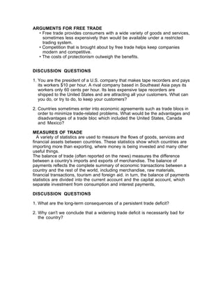 ARGUMENTS FOR FREE TRADE
  • Free trade provides consumers with a wide variety of goods and services,
    sometimes less expensively than would be available under a restricted
    trading system.
  • Competition that is brought about by free trade helps keep companies
    modern and competitive.
  • The costs of protectionism outweigh the benefits.


DISCUSSION QUESTIONS

1. You are the president of a U.S. company that makes tape recorders and pays
   its workers $10 per hour. A rival company based in Southeast Asia pays its
   workers only 60 cents per hour. Its less expensive tape recorders are
   shipped to the United States and are attracting all your customers. What can
   you do, or try to do, to keep your customers?

2. Countries sometimes enter into economic agreements such as trade blocs in
   order to minimize trade-related problems. What would be the advantages and
   disadvantages of a trade bloc which included the United States, Canada
   and Mexico?

MEASURES OF TRADE
  A variety of statistics are used to measure the flows of goods, services and
financial assets between countries. These statistics show which countries are
importing more than exporting, where money is being invested and many other
useful things.
The balance of trade (often reported on the news) measures the difference
between a country's imports and exports of merchandise. The balance of
payments reflects the complete summary of economic transactions between a
country and the rest of the world, including merchandise, raw materials,
financial transactions, tourism and foreign aid. in turn, the balance of payments
statistics are divided into the current account and the capital account, which
separate investment from consumption and interest payments,

DISCUSSION QUESTIONS

1. What are the long-term consequences of a persistent trade deficit?

2. Why can't we conclude that a widening trade deficit is necessarily bad for
   the country?
 