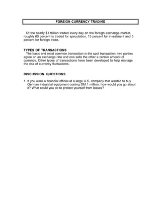 FOREIGN CURRENCY TRADING


  Of the nearly $1 trillion traded every day on the foreign exchange market,
roughly 80 percent is traded for speculation, 15 percent for investment and 5
percent for foreign trade.


TYPES OF TRANSACTIONS
  The basic and most common transaction is the spot transaction: two parties
agree on an exchange rate and one sells the other a certain amount of
currency. Other types of transactions have been developed to help manage
the risk of currency fluctuations.


DISCUSSION QUESTIONS

1. If you were a financial official at a large U.S. company that wanted to buy
   German industrial equipment costing DM 1 million, how would you go about
   it? What could you do to protect yourself from losses?
 