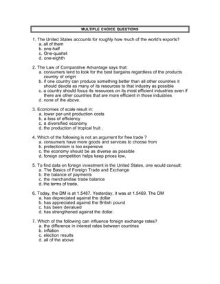 MULTIPLE CHOICE QUESTIONS

1. The United States accounts for roughly how much of the world's exports?
    a. all of them
    b. one-half
    c. One-quartet
    d. one-eighth

2. The Law of Comparative Advantage says that:
    a. consumers tend to look for the best bargains regardless of the products
       country of origin
    b. if one country can produce something better than all other countries it
       should devote as many of its resources to that industry as possible
    c. a country should focus its resources on its most efficient industries even if
       there are other countries that are more efficient in those industries
    d. none of the above.

3. Economies of scale result in:
    a. lower per-unit production costs
    b. a loss of efficiency
    c. a diversified economy
    d. the production of tropical fruit .

4. Which of the following is not an argument for free trade ?
   a. consumers have more goods and services to choose from
   b. protectionism is too expensive
   c. the economy should be as diverse as possible
   d. foreign competition helps keep prices low.

5. To find data on foreign investment in the United States, one would consult:
    a. The Basics of Foreign Trade and Exchange
    b. the balance of payments
    c. the merchandise trade balance
    d. the terms of trade.

6. Today, the DM is at 1.5487. Yesterday, it was at 1.5469. The DM
    a. has depreciated against the dollar
    b. has appreciated against the British pound
    c. has been devalued
    d. has strengthened against the dollar.

7. Which of the following can influence foreign exchange rates?
   a. the difference in interest rates between countries
   b. inflation
   c. election results
   d. all of the above
 