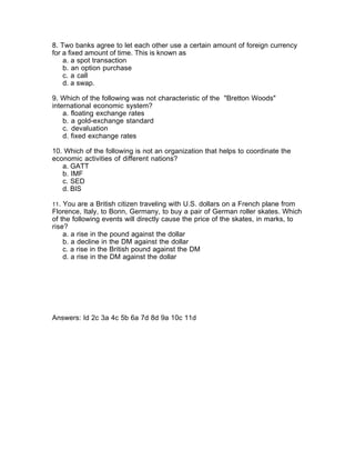 8. Two banks agree to let each other use a certain amount of foreign currency
for a fixed amount of time. This is known as
    a. a spot transaction
    b. an option purchase
    c. a call
    d. a swap.

9. Which of the following was not characteristic of the "Bretton Woods"
international economic system?
    a. floating exchange rates
    b. a gold-exchange standard
    c. devaluation
    d. fixed exchange rates

10. Which of the following is not an organization that helps to coordinate the
economic activities of different nations?
   a. GATT
   b. IMF
   c. SED
   d. BIS

11. You are a British citizen traveling with U.S. dollars on a French plane from
Florence, Italy, to Bonn, Germany, to buy a pair of German roller skates. Which
of the following events will directly cause the price of the skates, in marks, to
rise?
    a. a rise in the pound against the dollar
    b. a decline in the DM against the dollar
    c. a rise in the British pound against the DM
    d. a rise in the DM against the dollar




Answers: Id 2c 3a 4c 5b 6a 7d 8d 9a 10c 11d
 