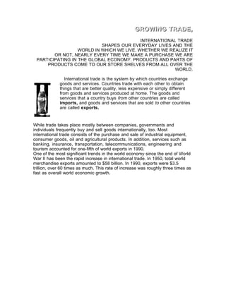 GROWING TRADE,
                                           INTERNATIONAL TRADE
                           SHAPES OUR EVERYDAY LIVES AND THE
                  WORLD IN WHICH WE LIVE. WHETHER WE REALIZE IT
        OR NOT, NEARLY EVERY TIME WE MAKE A PURCHASE WE ARE
 PARTICIPATING IN THE GLOBAL ECONOMY. PRODUCTS AND PARTS OF
     PRODUCTS COME TO OUR STORE SHELVES FROM ALL OVER THE
                                                        WORLD.

                International trade is the system by which countries exchange
             goods and services. Countries trade with each other to obtain
             things that are better quality, less expensive or simply different
             from goods and services produced at home. The goods and
             services that a country buys from other countries are called
             imports, and goods and services that are sold to other countries
             are called exports.


While trade takes place mostly between companies, governments and
individuals frequently buy and sell goods internationally, too. Most
international trade consists of the purchase and sale of industrial equipment,
consumer goods, oil and agricultural products. In addition, services such as
banking, insurance, transportation, telecommunications, engineering and
tourism accounted for one-fifth of world exports in 1990.
One of the most significant trends in the world economy since the end of World
War II has been the rapid increase in international trade. In 1950, total world
merchandise exports amounted to $58 billion. In 1990, exports were $3.5
trillion, over 60 times as much. This rate of increase was roughly three times as
fast as overall world economic growth.
 