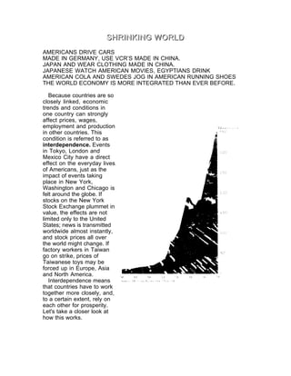 SHRINKING WORLD

AMERICANS DRIVE CARS
MADE IN GERMANY, USE VCR’S MADE IN CHINA.
JAPAN AND WEAR CLOTHING MADE IN CHINA.
JAPANESE WATCH AMERICAN MOVIES, EGYPTIANS DRINK
AMERICAN COLA AND SWEDES JOG IN AMERICAN RUNNING SHOES
THE WORLD ECONOMY IS MORE INTEGRATED THAN EVER BEFORE.

   Because countries are so
closely linked, economic
trends and conditions in
one country can strongly
affect prices, wages,
employment and production
in other countries. This
condition is referred to as
interdependence. Events
in Tokyo, London and
Mexico City have a direct
effect on the everyday lives
of Americans, just as the
impact of events taking
place in New York,
Washington and Chicago is
felt around the globe. If
stocks on the New York
Stock Exchange plummet in
value, the effects are not
limited only to the United
States; news is transmitted
worldwide almost instantly,
and stock prices all over
the world might change. If
factory workers in Taiwan
go on strike, prices of
Taiwanese toys may be
forced up in Europe, Asia
and North America.
   Interdependence means
that countries have to work
together more closely, and,
to a certain extent, rely on
each other for prosperity.
Let's take a closer look at
how this works.
 