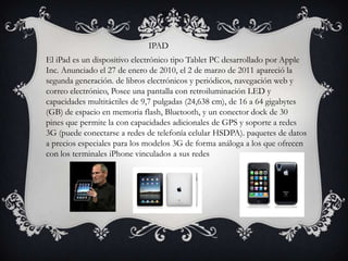                                                     IPAD                              IPAD El iPad es un dispositivo electrónico tipo Tablet PC desarrollado por Apple Inc. Anunciado el 27 de enero de 2010, el 2 de marzo de 2011 apareció la segunda generación. de libros electrónicos y periódicos, navegación web y correo electrónico, Posee una pantalla con retroiluminación LED y capacidades multitáctiles de 9,7 pulgadas (24,638 cm), de 16 a 64 gigabytes (GB) de espacio en memoria flash, Bluetooth, y un conector dock de 30 pines que permite la con capacidades adicionales de GPS y soporte a redes 3G (puede conectarse a redes de telefonía celular HSDPA). paquetes de datos a precios especiales para los modelos 3G de forma análoga a los que ofrecen con los terminales iPhone vinculados a sus redes 