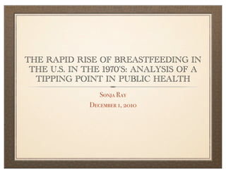 THE RAPID RISE OF BREASTFEEDING IN
 THE U.S. IN THE 1970’S: ANALYSIS OF A
  TIPPING POINT IN PUBLIC HEALTH
                Sonja Ray
             December 1, 2010
 