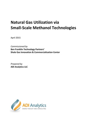1
Natural Gas Utilization via
Small-Scale Methanol Technologies
April 2015
Commissioned by
Ben Franklin Technology Partners’
Shale Gas Innovation & Commercialization Center
Prepared by
ADI Analytics LLC
 