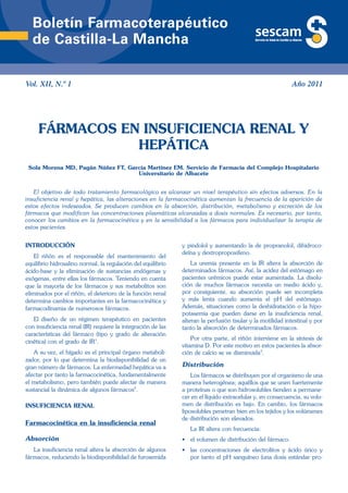 Boletín Farmacoterapéutico
  de Castilla-La Mancha

Vol. XII, N.º 1                                                                                             Año 2011




     FÁRMACOS EN INSUFICIENCIA RENAL Y
                HEPÁTICA
 Sola Morena MD, Pagán Núñez FT, García Martínez EM. Servicio de Farmacia del Complejo Hospitalario
                                    Universitario de Albacete


   El objetivo de todo tratamiento farmacológico es alcanzar un nivel terapéutico sin efectos adversos. En la
insuficiencia renal y hepática, las alteraciones en la farmacocinética aumentan la frecuencia de la aparición de
estos efectos indeseados. Se producen cambios en la absorción, distribución, metabolismo y excreción de los
fármacos que modifican las concentraciones plasmáticas alcanzadas a dosis normales. Es necesario, por tanto,
conocer los cambios en la farmacocinética y en la sensibilidad a los fármacos para individualizar la terapia de
estos pacientes.


INTRODUCCIÓN                                                  y pindolol y aumentando la de propranolol, dihidroco-
                                                              deína y dextropropoxifeno.
    El riñón es el responsable del mantenimiento del
equilibrio hidrosalino normal, la regulación del equilibrio       La uremia presente en la IR altera la absorción de
ácido-base y la eliminación de sustancias endógenas y         determinados fármacos. Así, la acidez del estómago en
exógenas, entre ellas los fármacos. Teniendo en cuenta        pacientes urémicos puede estar aumentada. La disolu-
que la mayoría de los fármacos y sus metabolitos son          ción de muchos fármacos necesita un medio ácido y,
eliminados por el riñón, el deterioro de la función renal     por consiguiente, su absorción puede ser incompleta
determina cambios importantes en la farmacocinética y         y más lenta cuando aumenta el pH del estómago.
farmacodinamia de numerosos fármacos.                         Además, situaciones como la deshidratación o la hipo-
                                                              potasemia que pueden darse en la insuficiencia renal,
   El diseño de un régimen terapéutico en pacientes           alteran la perfusión tisular y la motilidad intestinal y por
con insuficiencia renal (IR) requiere la integración de las   tanto la absorción de determinados fármacos.
características del fármaco (tipo y grado de alteración
                                                                  Por otra parte, el riñón interviene en la síntesis de
cinética) con el grado de IR1.
                                                              vitamina D. Por este motivo en estos pacientes la absor-
   A su vez, el hígado es el principal órgano metaboli-       ción de calcio se ve disminuida3.
zador, por lo que determina la biodisponibilidad de un
gran número de fármacos. La enfermedad hepática va a          Distribución
afectar por tanto la farmacocinética, fundamentalmente            Los fármacos se distribuyen por el organismo de una
el metabolismo, pero también puede afectar de manera          manera heterogénea; aquéllos que se unen fuertemente
sustancial la dinámica de algunos fármacos2.                  a proteínas o que son hidrosolubles tienden a permane-
                                                              cer en el líquido extracelular y, en consecuencia, su volu-
INSUFICIENCIA RENAL                                           men de distribución es bajo. En cambio, los fármacos
                                                              liposolubles penetran bien en los tejidos y los volúmenes
                                                              de distribución son elevados.
Farmacocinética en la insuficiencia renal
                                                                 La IR altera con frecuencia:
Absorción                                                     • el volumen de distribución del fármaco.
   La insuficiencia renal altera la absorción de algunos      • las concentraciones de electrolitos y ácido úrico y
fármacos, reduciendo la biodisponibilidad de furosemida         por tanto el pH sanguíneo (una dosis estándar pro-
 