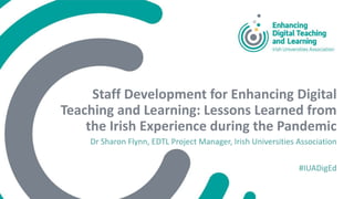Staff Development for Enhancing Digital
Teaching and Learning: Lessons Learned from
the Irish Experience during the Pandemic
Dr Sharon Flynn, EDTL Project Manager, Irish Universities Association
#IUADigEd
 