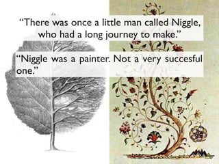 “Niggle was a painter. Not a very succesful
one.”
“There was once a little man called Niggle,
who had a long journey to make.”
 