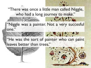 “Niggle was a painter. Not a very succesful
one.”
“He was the sort of painter who can paint
leaves better than trees.”
“There was once a little man called Niggle,
who had a long journey to make.”
 