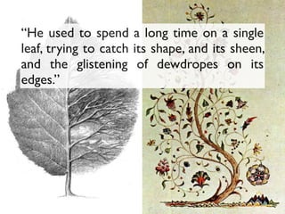 “He used to spend a long time on a single
leaf, trying to catch its shape, and its sheen,
and the glistening of dewdropes on its
edges.”
 